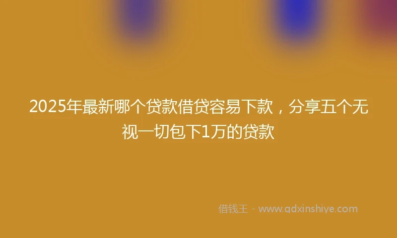 2025年最新哪个贷款借贷容易下款，分享五个无视一切包下1万的贷款