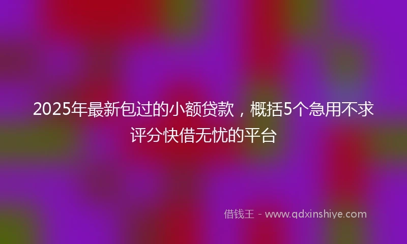 2025年最新包过的小额贷款，概括5个急用不求评分快借无忧的平台