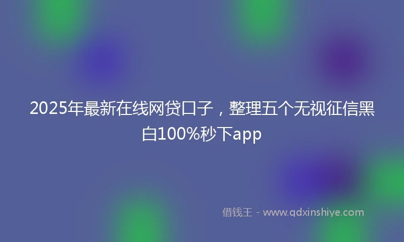 2025年最新在线网贷口子，整理五个无视征信黑白100%秒下app