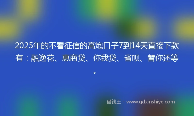2025年的不看征信的高炮口子7到14天直接下款有：融逸花、惠商贷、你我贷、省呗、替你还等。