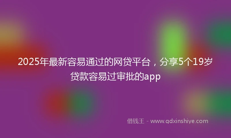 2025年最新容易通过的网贷平台，分享5个19岁贷款容易过审批的app