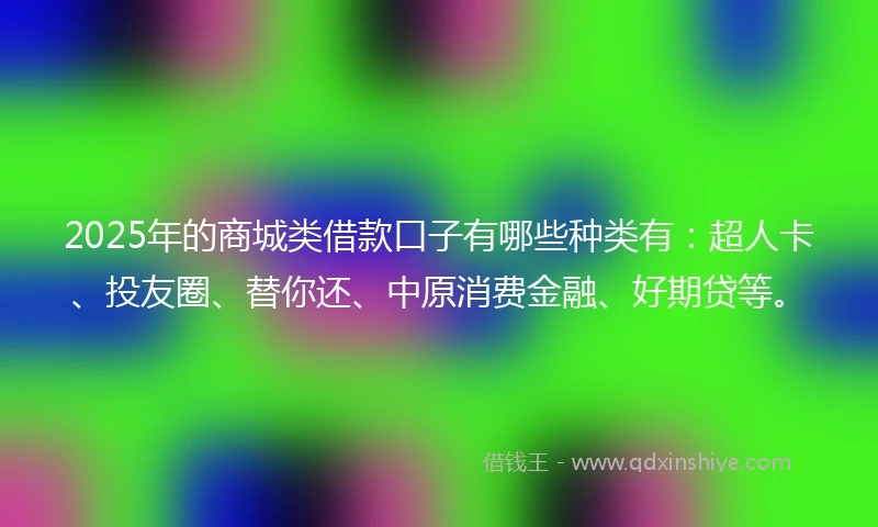 2025年的商城类借款口子有哪些种类有：超人卡、投友圈、替你还、中原消费金融、好期贷等。