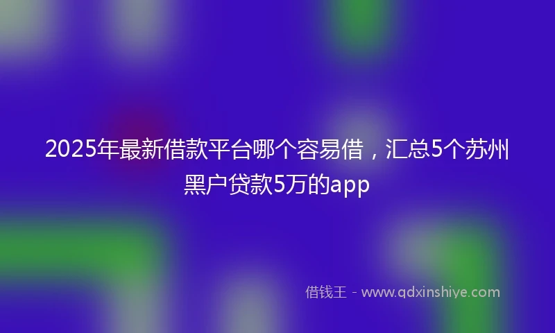 2025年最新借款平台哪个容易借，汇总5个苏州黑户贷款5万的app