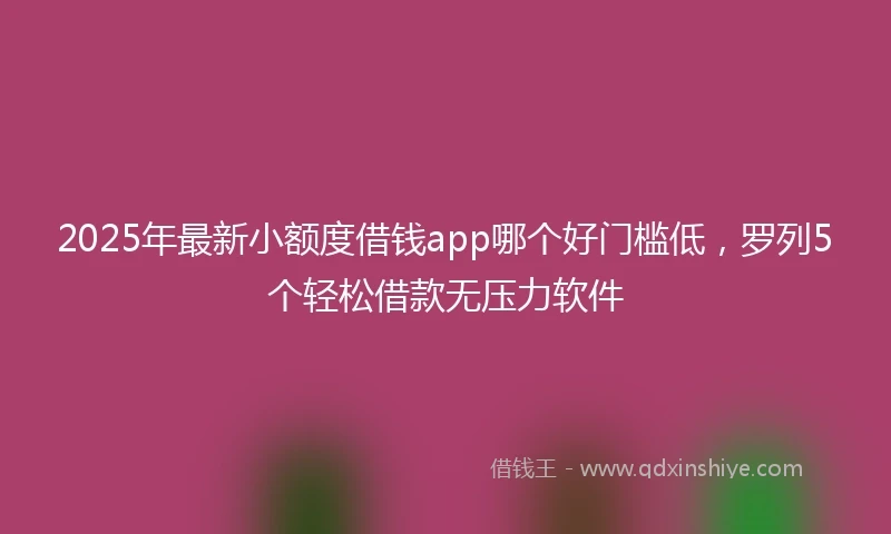 2025年最新小额度借钱app哪个好门槛低，罗列5个轻松借款无压力软件