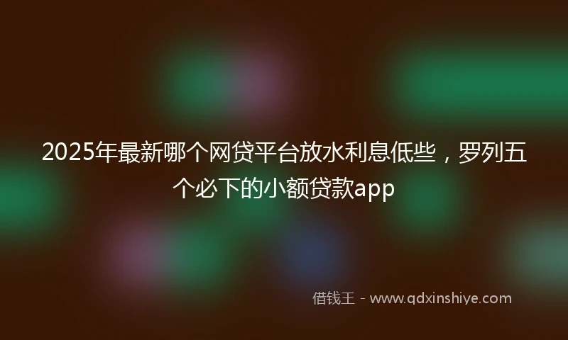 2025年最新哪个网贷平台放水利息低些，罗列五个必下的小额贷款app