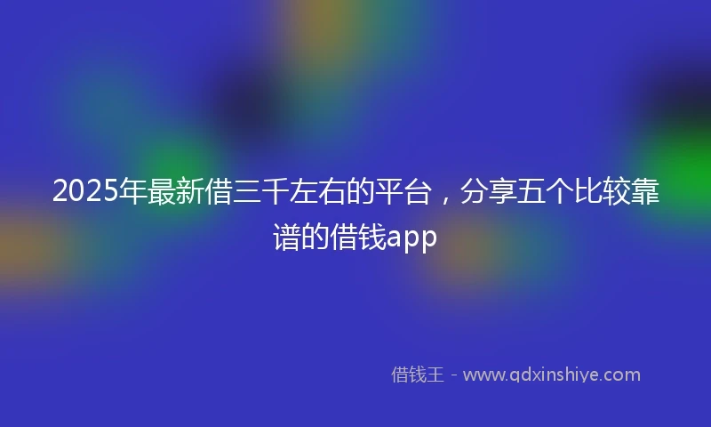 2025年最新借三千左右的平台，分享五个比较靠谱的借钱app