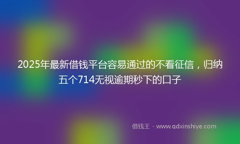2025年最新借钱平台容易通过的不看征信，归纳五个714无视逾期秒下的口子