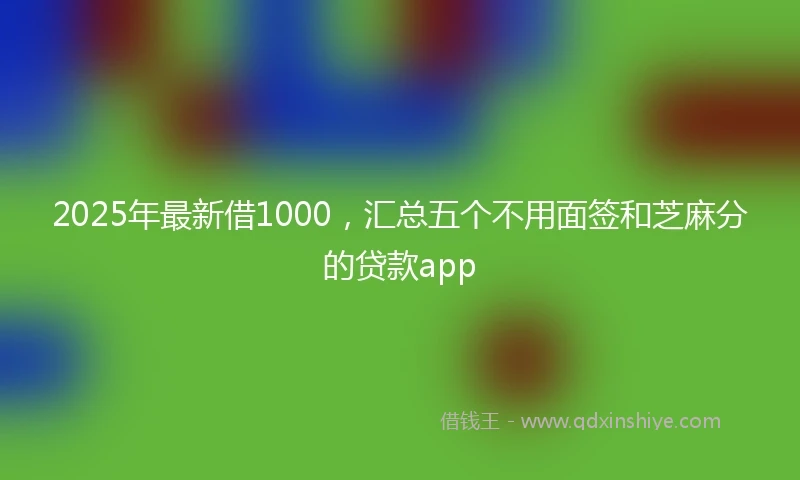 2025年最新借1000，汇总五个不用面签和芝麻分的贷款app