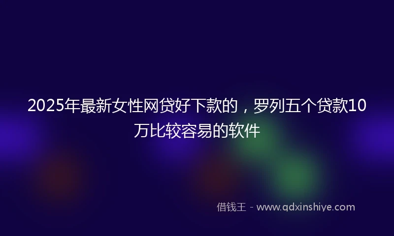 2025年最新女性网贷好下款的，罗列五个贷款10万比较容易的软件