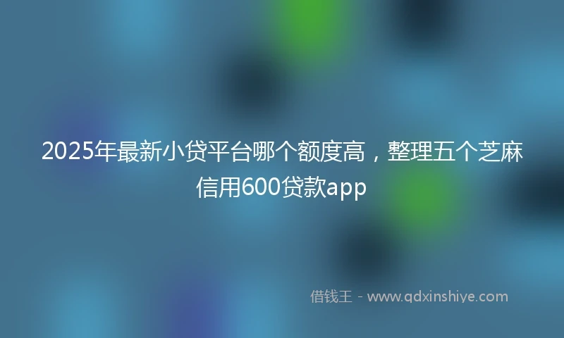 2025年最新小贷平台哪个额度高，整理五个芝麻信用600贷款app