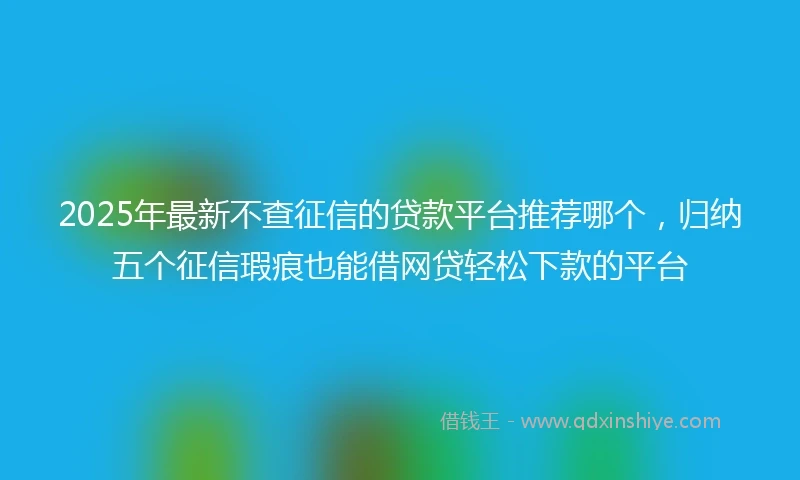 2025年最新不查征信的贷款平台推荐哪个，归纳五个征信瑕疵也能借网贷轻松下款的平台