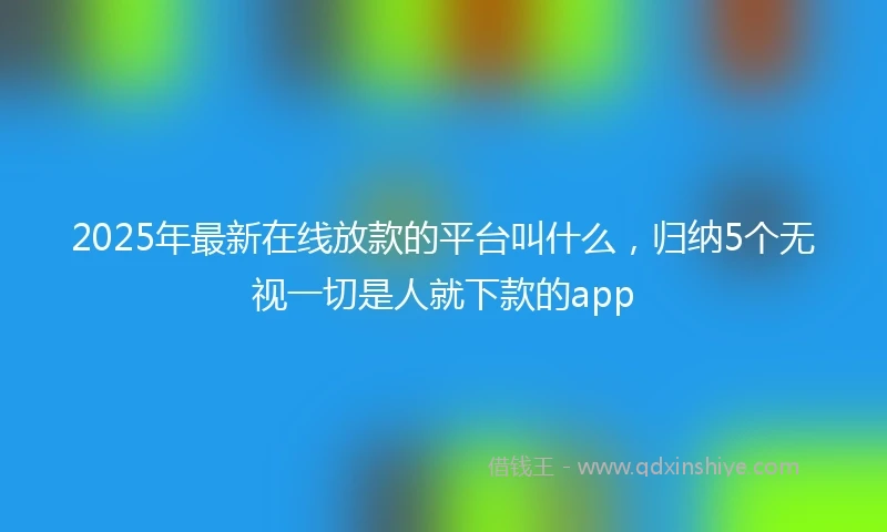 2025年最新在线放款的平台叫什么,归纳5个无视一切是人就下款的app