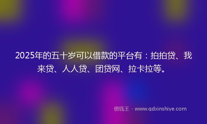 2025年的五十岁可以借款的平台有：拍拍贷、我来贷、人人贷、团贷网、拉卡拉等。