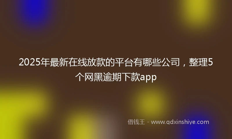 2025年最新在线放款的平台有哪些公司,整理5个网黑逾期下款app