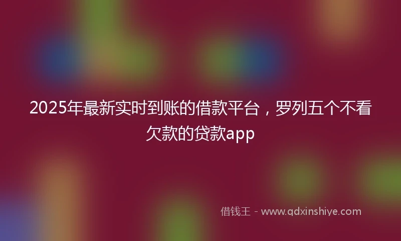 2025年最新实时到账的借款平台，罗列五个不看欠款的贷款app
