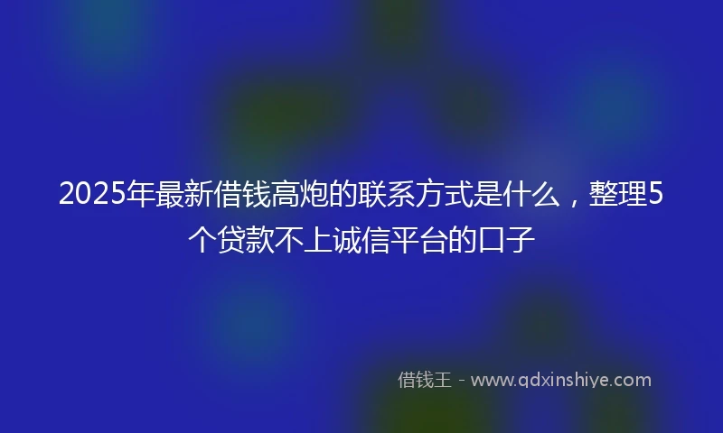 2025年最新借钱高炮的联系方式是什么，整理5个贷款不上诚信平台的口子