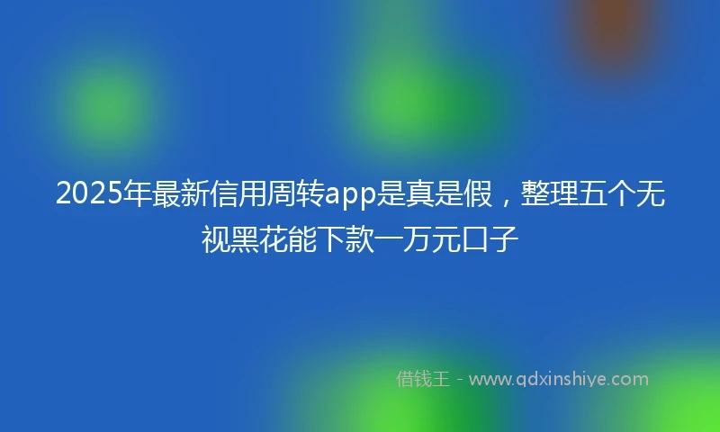 2025年最新信用周转app是真是假，整理五个无视黑花能下款一万元口子