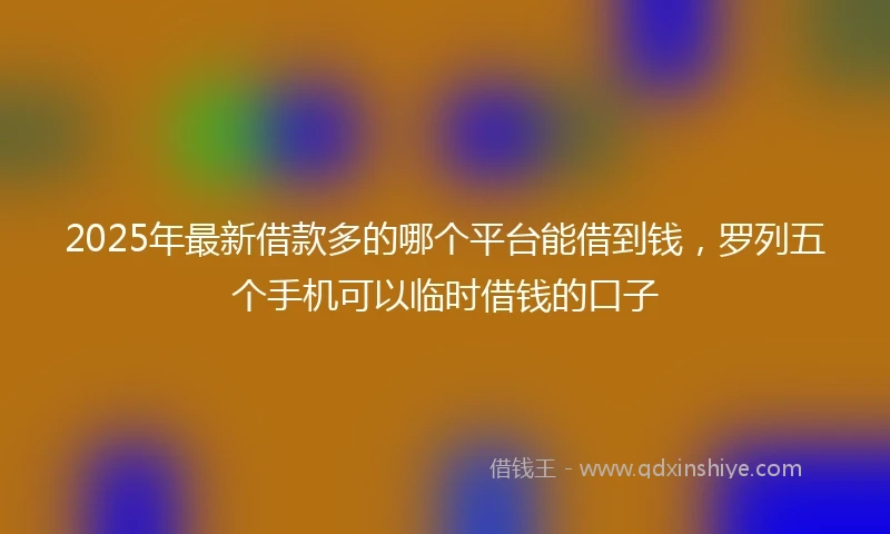 2025年最新借款多的哪个平台能借到钱，罗列五个手机可以临时借钱的口子
