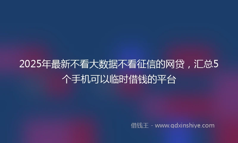 2025年最新不看大数据不看征信的网贷，汇总5个手机可以临时借钱的平台