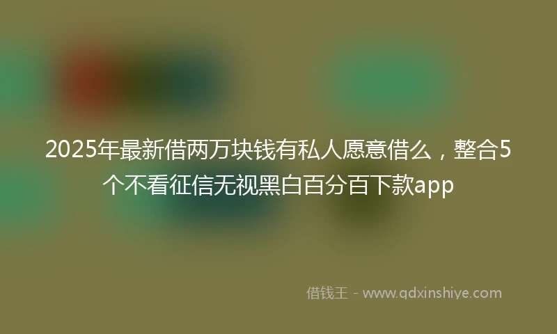 2025年最新借两万块钱有私人愿意借么，整合5个不看征信无视黑白百分百下款app