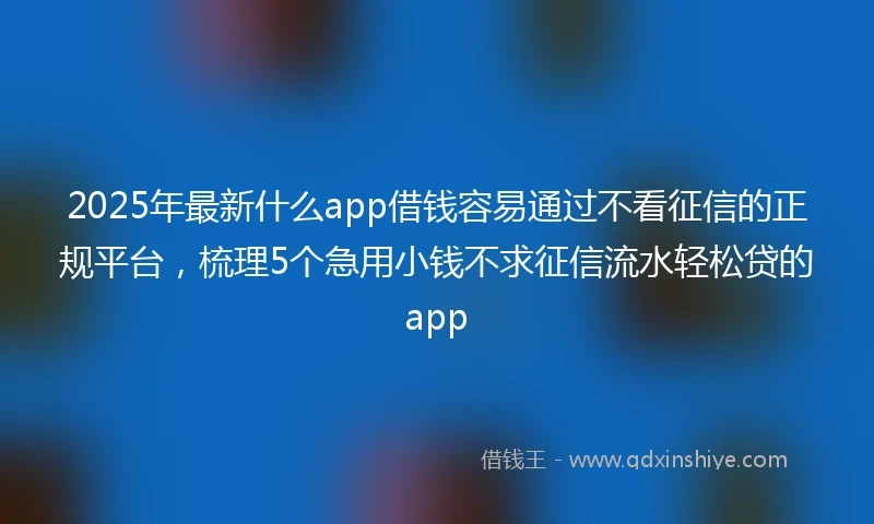 2025年最新什么app借钱容易通过不看征信的正规平台，梳理5个急用小钱不求征信流水轻松贷的app