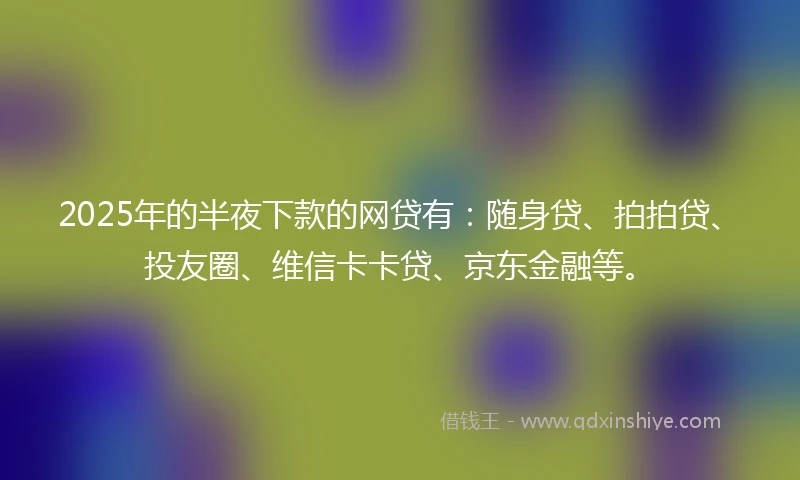 2025年的半夜下款的网贷有：随身贷、拍拍贷、投友圈、维信卡卡贷、京东金融等。