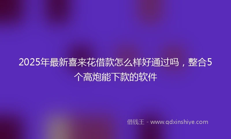 2025年最新喜来花借款怎么样好通过吗，整合5个高炮能下款的软件