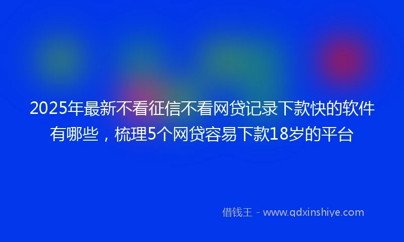 2025年最新不看征信不看网贷记录下款快的软件有哪些，梳理5个网贷容易下款18岁的平台