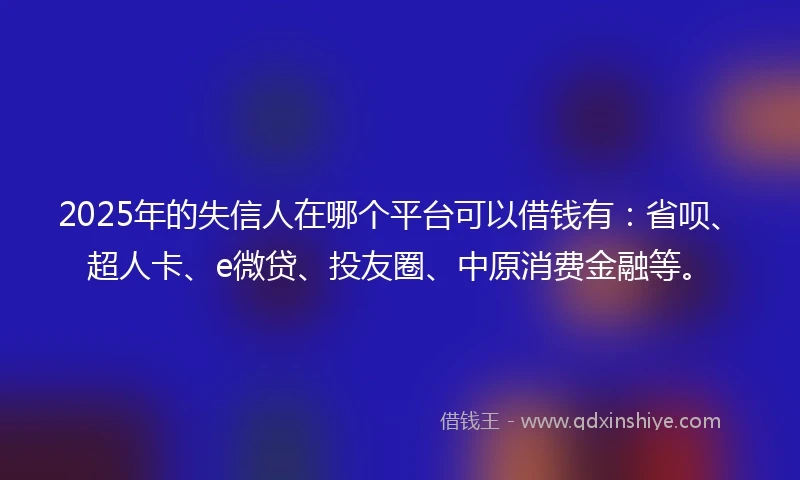 2025年的失信人在哪个平台可以借钱有：省呗、超人卡、e微贷、投友圈、中原消费金融等。
