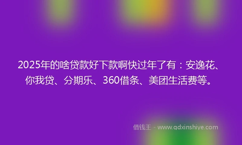 2025年的啥贷款好下款啊快过年了有:安逸花、你我贷、分期乐、360借条、美团生活费等。
