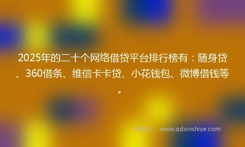 2025年的二十个网络借贷平台排行榜有：随身贷、360借条、维信卡卡贷、小花钱包、微博借钱等。