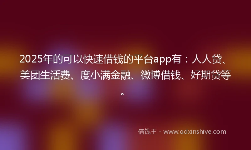 2025年的可以快速借钱的平台app有：人人贷、美团生活费、度小满金融、微博借钱、好期贷等。