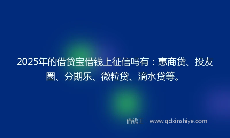 2025年的借贷宝借钱上征信吗有：惠商贷、投友圈、分期乐、微粒贷、滴水贷等。