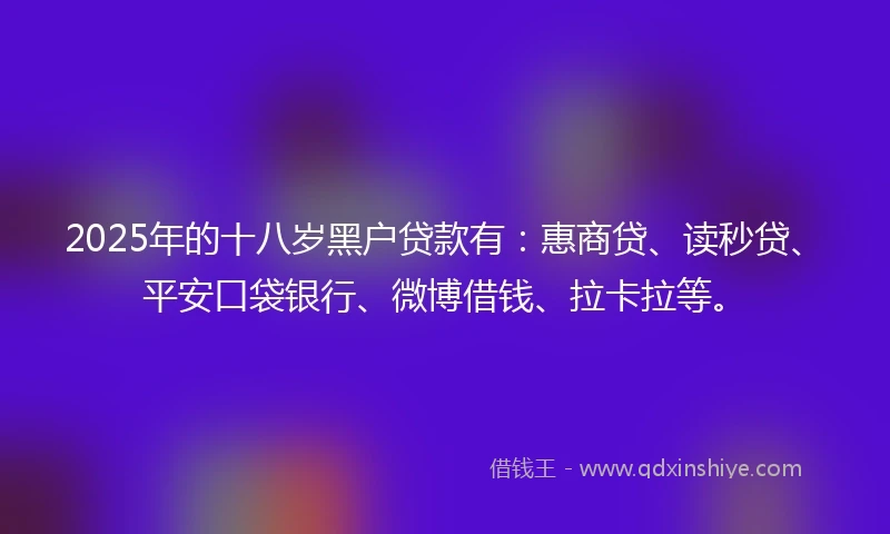 2025年的十八岁黑户贷款有：惠商贷、读秒贷、平安口袋银行、微博借钱、拉卡拉等。