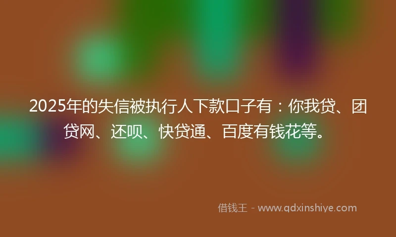 2025年的失信被执行人下款口子有：你我贷、团贷网、还呗、快贷通、百度有钱花等。
