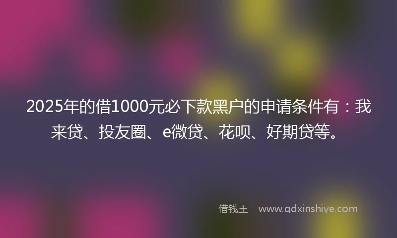 2025年的借1000元必下款黑户的申请条件有：我来贷、投友圈、e微贷、花呗、好期贷等。