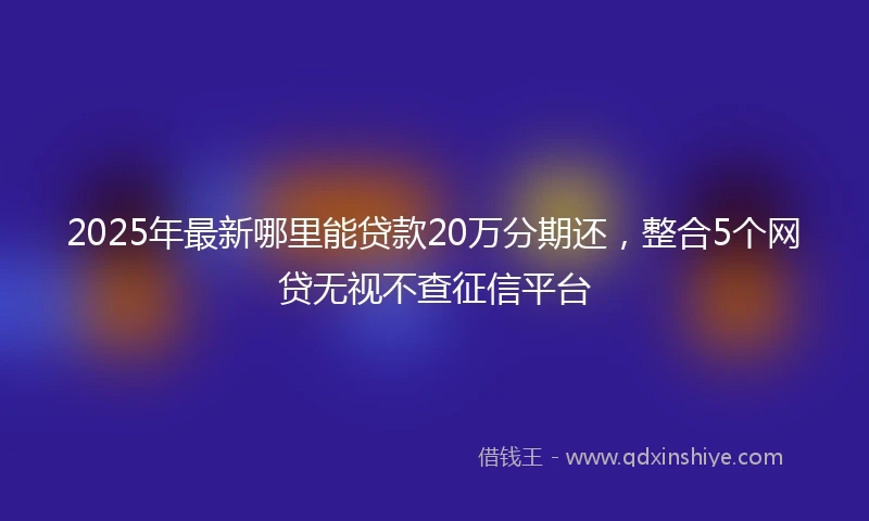 2025年最新哪里能贷款20万分期还，整合5个网贷无视不查征信平台