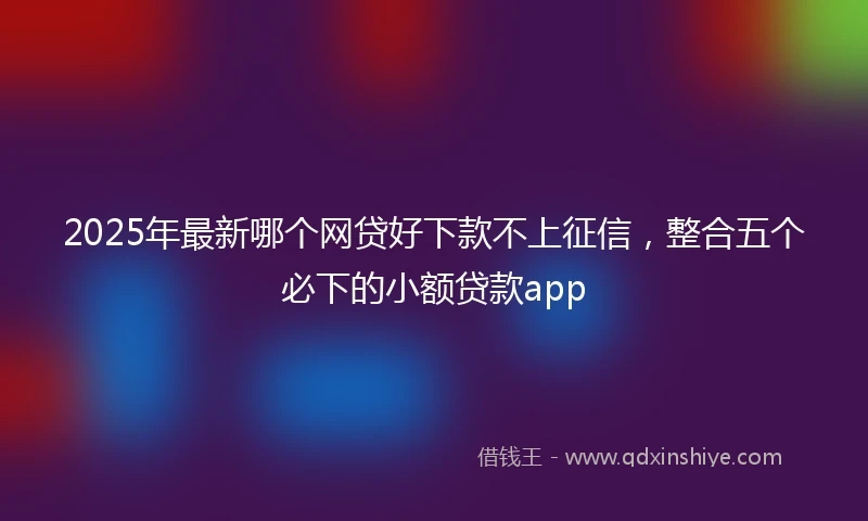 2025年最新哪个网贷好下款不上征信，整合五个必下的小额贷款app