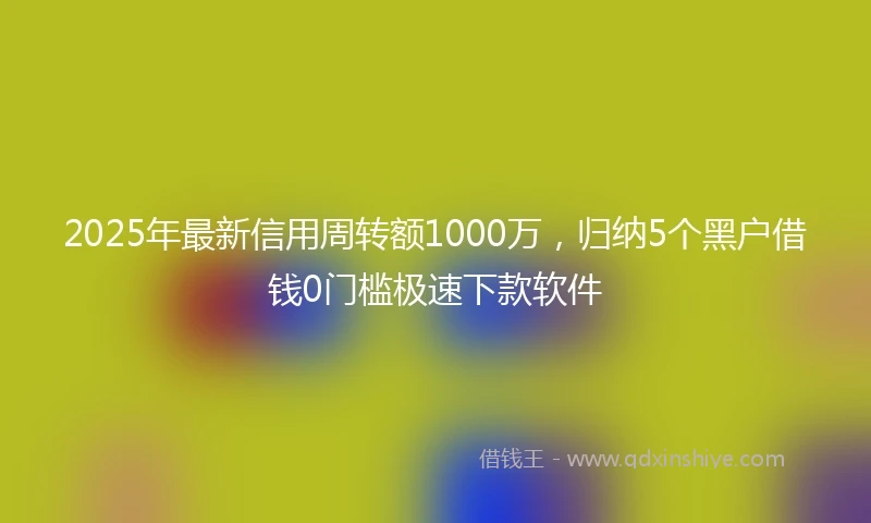 2025年最新信用周转额1000万，归纳5个黑户借钱0门槛极速下款软件