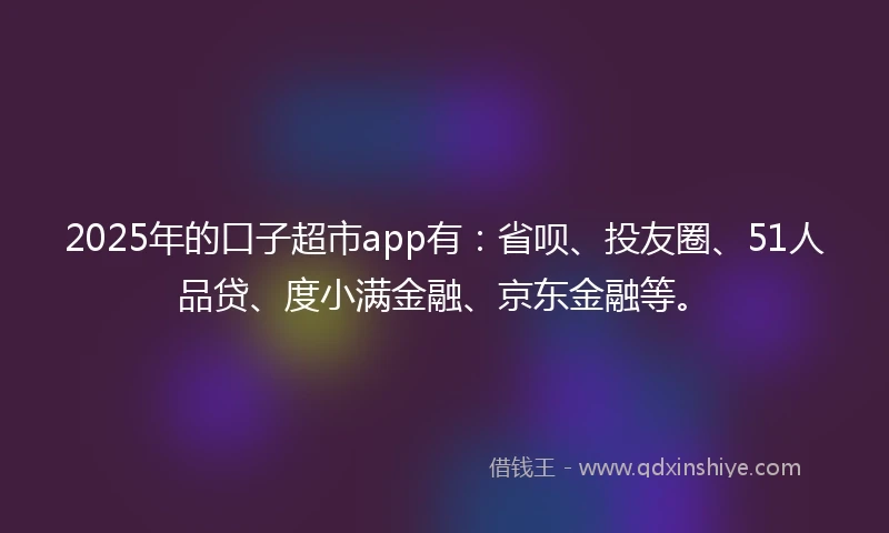 2025年的口子超市app有：省呗、投友圈、51人品贷、度小满金融、京东金融等。
