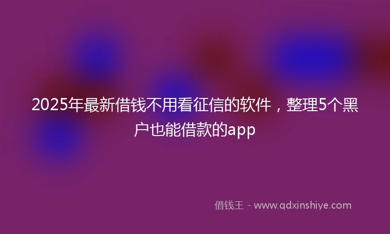 2025年最新借钱不用看征信的软件，整理5个黑户也能借款的app