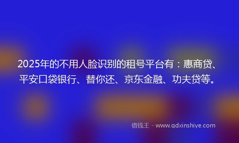 2025年的不用人脸识别的租号平台有：惠商贷、平安口袋银行、替你还、京东金融、功夫贷等。
