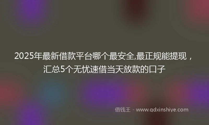 2025年最新借款平台哪个最安全,最正规能提现，汇总5个无忧速借当天放款的口子