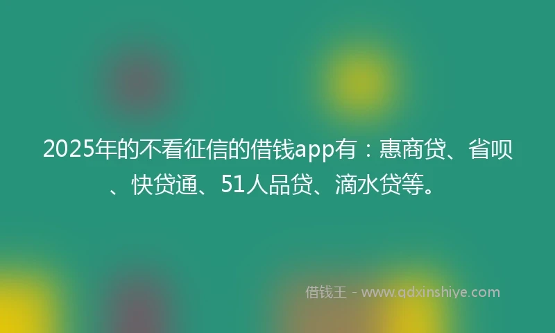 2025年的不看征信的借钱app有：惠商贷、省呗、快贷通、51人品贷、滴水贷等。