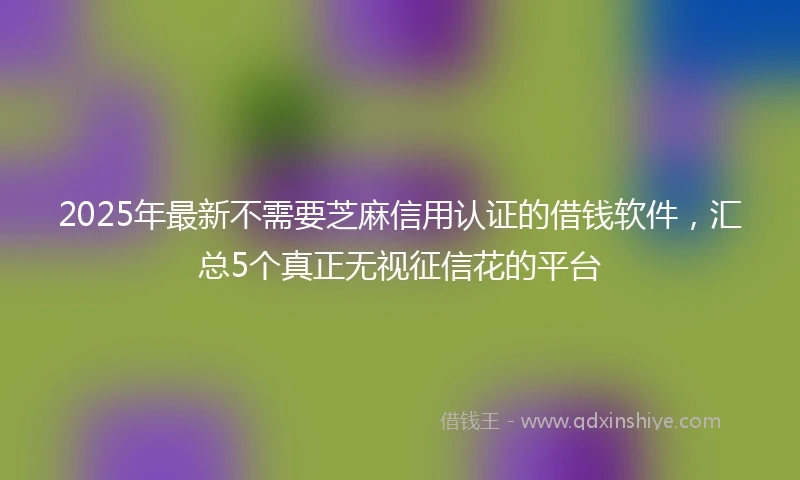 2025年最新不需要芝麻信用认证的借钱软件，汇总5个真正无视征信花的平台