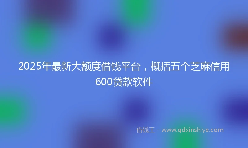 2025年最新大额度借钱平台，概括五个芝麻信用600贷款软件