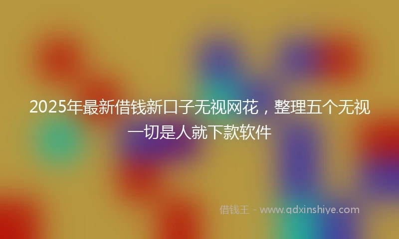 2025年最新借钱新口子无视网花，整理五个无视一切是人就下款软件