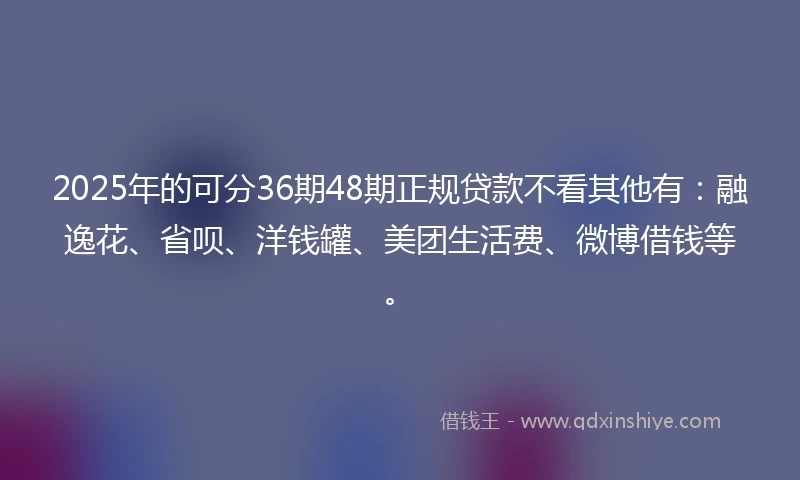 2025年的可分36期48期正规贷款不看其他有：融逸花、省呗、洋钱罐、美团生活费、微博借钱等。