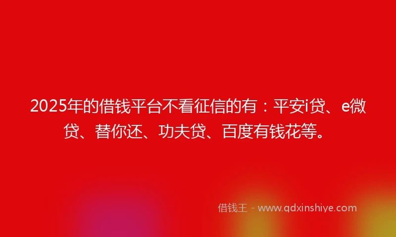 2025年的借钱平台不看征信的有：平安i贷、e微贷、替你还、功夫贷、百度有钱花等。