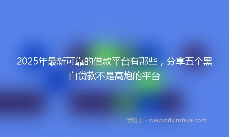 2025年最新可靠的借款平台有那些，分享五个黑白贷款不是高炮的平台